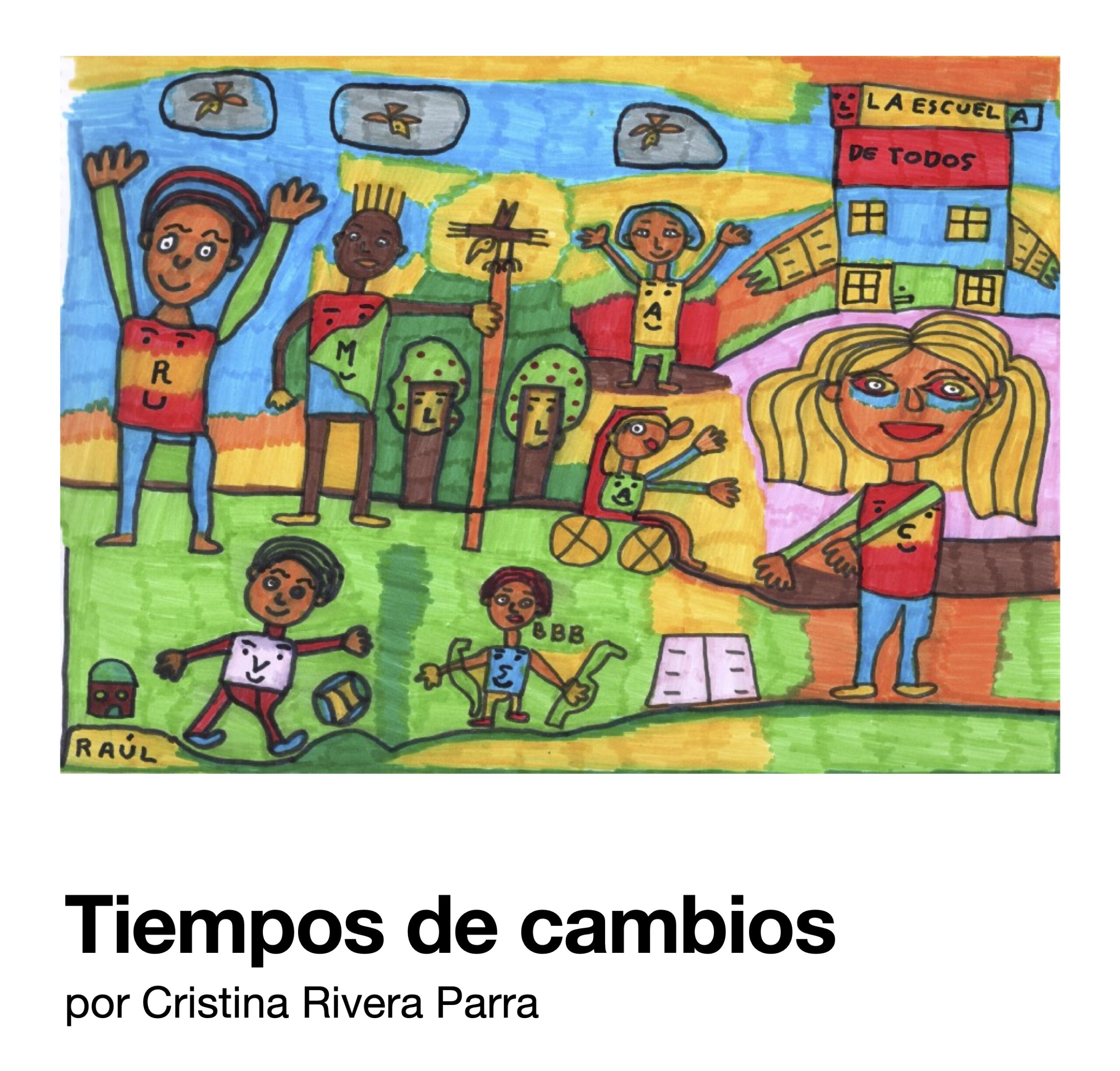 Portada. Ilustración realizada con rotuladores azul, naranja, verde, rojo y marrón. Siete personas delante de una escuela con brazos abiertos que tiene un gran letrero en el que se lee: "La escuela de todos". La figura más grande, en primer plano y delante de la escuela, es una mujer rubia, que echa los brazos a los niños y niñas que tiene delante, que están jugando. En el segundo plano, otras personas levantan los brazos, juegan al aire libre entre árboles y pájaros. Son personas de diferentes colores, y una de ellas se mueve en silla de ruedas. En la parte inferior puede leerse «Tiempos de cambios. Por Cristina Rivera Parra.» 