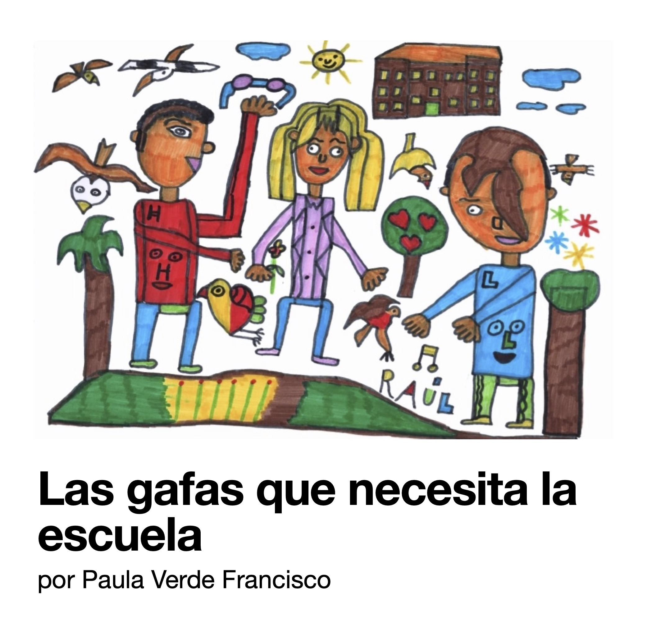 Portada. Ilustración realizada con rotuladores azul, naranja, verde, rojo y marrón. Dos niños junto a una niña rubia que se sitúa en medio. La escena está decorada con pájaros, nubes, el sol, corazones, estrellas y notas musicales. Bajo la tierra hay semillas. El chico de la izquierda de la imagen sostiene en su mano izquierda unas gafas. En la parte inferior puede leerse «Las gafas que necesita la escuela. Por Paula Verde Francisco.» La ilustración es de Raúl Aguirre.