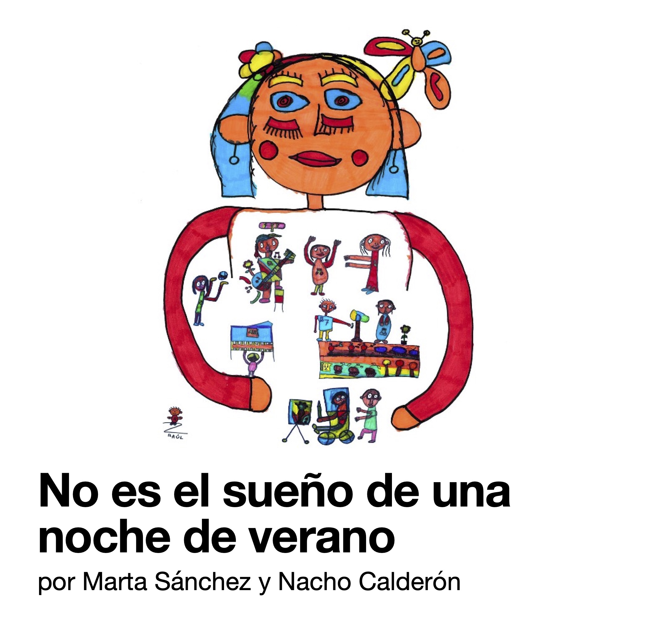 Ilustración realizada con rotuladores rojo, naranja, celeste y amarillo entre otros. Una gran figura de una niña o mujer, con cara alegre, y labios rojos, tiene su pelo azul adornado con una flor de colores y una mariposa bien grande. Sus brazos abiertos albergan en su interior a 9 personas, tocando instrumentos, bailando, jugando y pintando. Todas ellas son diferentes entre sí. Abajo, una de ellas pinta un lienzo, sentada en una silla de ruedas. Detrás, alguien le mueve la silla. A la izquierda, abajo, un muñequito preside la firma del dibujante: Raúl. En la parte inferior puede leerse «No es el sueño de una noche de verano. Por Marta Sánchez y Nacho Calderón.» 