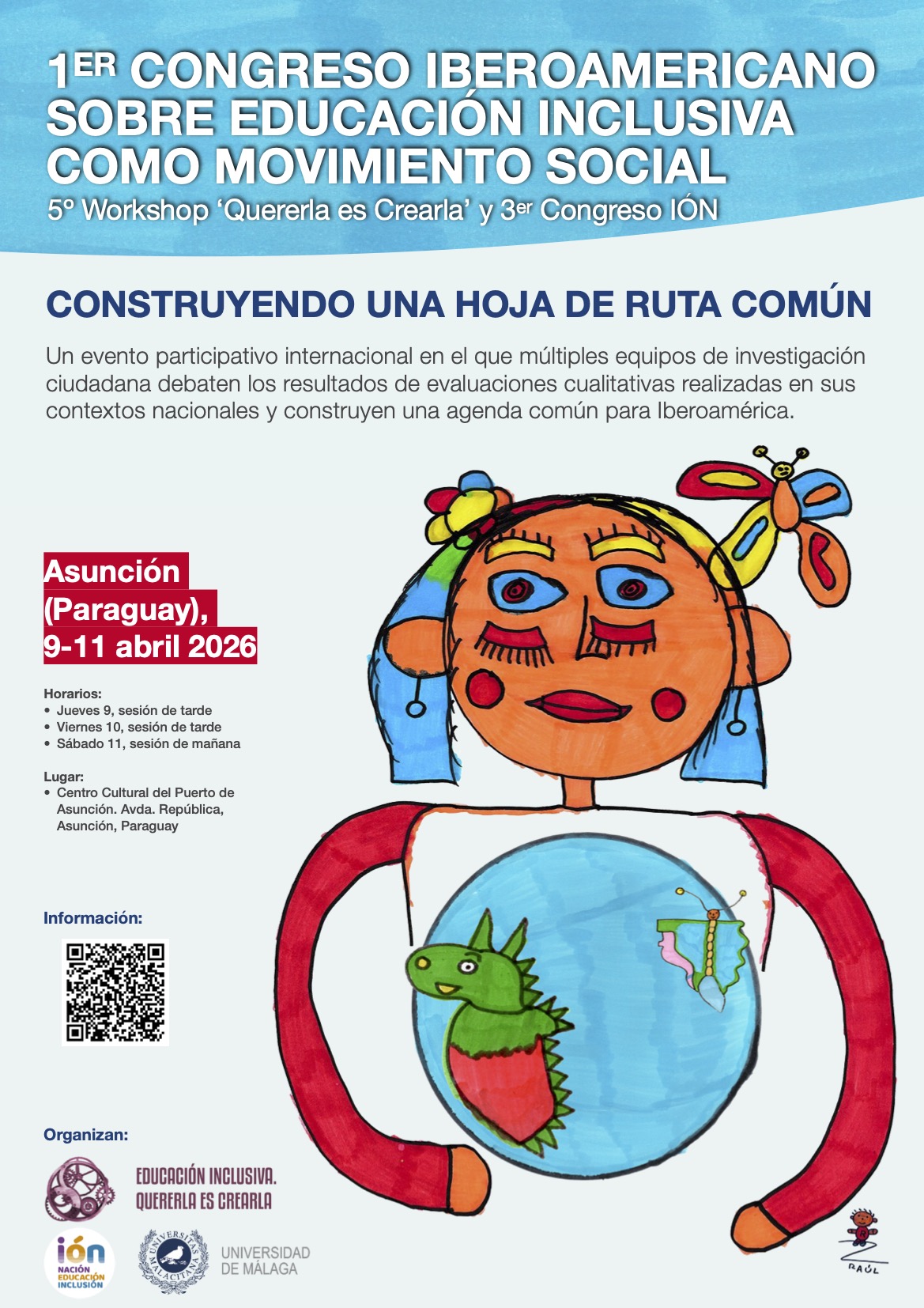 Cartel del congreso. En el centro a la derecha, sobre fondo blanco azulado, el dibujo hecho a rotulador de una niña con muchos colores alegres, como rojo, celeste, naranja y amarillo. Sobre su camiseta, y abrazándola, una bola del mundo azul, en la que destacan dos figuras: un dragón a la izquierda, con la forma de Latinoamérica, y una mariposa a la derecha, con la forma de la Península Ibérica. Arriba, sobre la imagen, puede leerse sobre fondo azul, coloreado a rotulador, las siguientes letras impresas: 1er Congreso Latinoamericano sobre educación inclusiva como movimiento social. Debajo, se lee el lema "Construyendo una hoja de ruta común". A la izquierda de la niña pueden leerse detalles de ubicación, fecha y horario, así como un QR que dirige a esta website y debajo, los logos de los organizadores: Quererla es Crearla, Congreso IÓN y Universidad de Málaga.