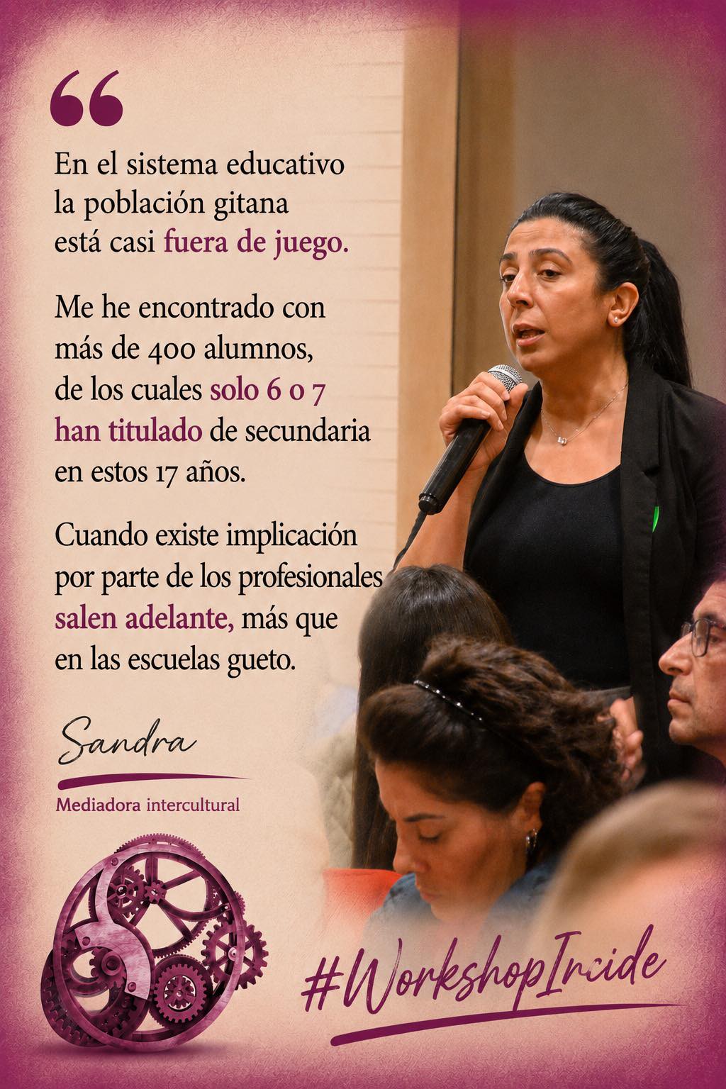 Mujer morena, con pelo negro largo recogido en una cola, habla de pie con micrófono. Abajo, un engranaje de color granate, junto a las palabras "Workshop Incide". A la izquierda de la imagen puede leerse una cita de sus palabras: "En el sistema educativo la población gitana está casi fuera de juego. Me he encontrado con más de 400 alumnos, de los cuales solo 6 0 7 han titulado de secundaria en estos 17 años. Cuando existe implicación por parte de los profesionales salen adelante, más que en las escuelas gueto." (Sandra, Mediadora intercultural)