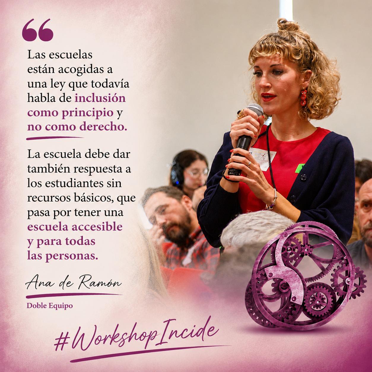 Mujer rubia, con moño alto, joven, habla con micrófono ante otras personas. Abajo, un engranaje de color granate, junto a las palabras "Workshop Incide". A la izquierda de la imagen puede leerse una cita de sus palabras: "Las escuelas están acogidas a una ley que todavía habla de inclusión como principio y no como derecho. La escuela debe dar también respuesta a los estudiantes sin recursos básicos, que pasa por tener una escuela accesible y para todas las personas." (Ana de Ramón, Doble Equipo)