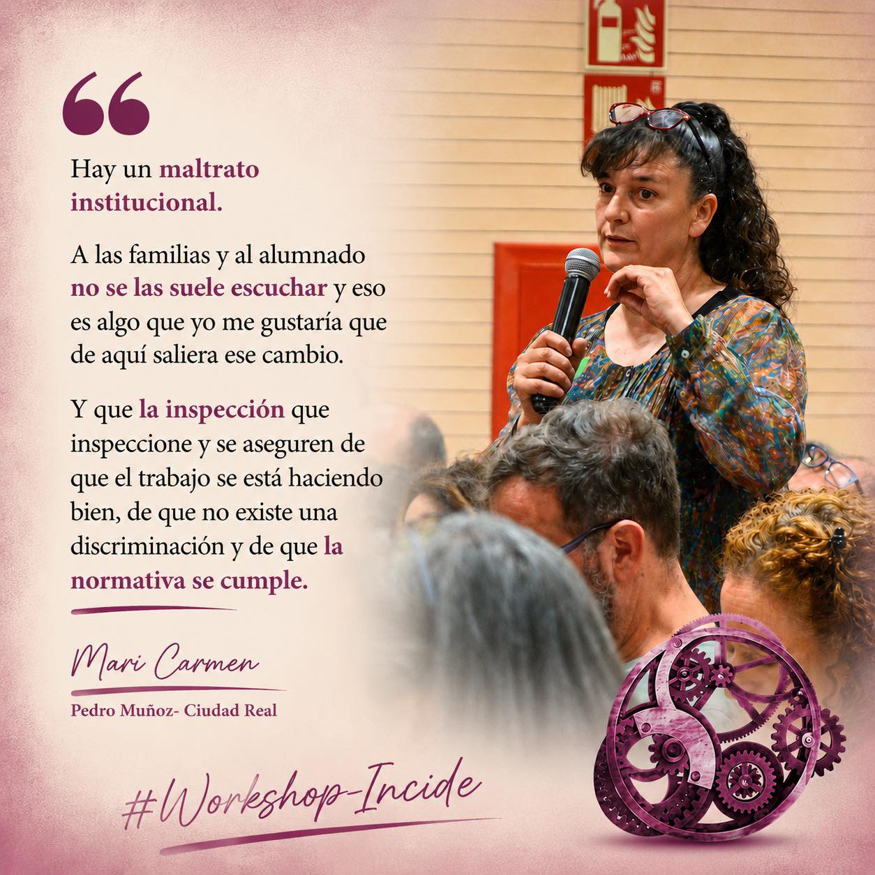 Mujer morena con cola en lo alto, con gafas de ver en el pelo, habla con micrófono ante otras personas. Abajo, un engranaje de color granate, junto a las palabras "Workshop Incide". A la izquierda de la imagen puede leerse una cita de sus palabras: "Hay un maltrato institucional. A las familias y alumnado no se las suele escuchar y eso es algo que yo me gustaría que de aquí saliera ese cambio. Y que la inspección que inspeccione y se aseguren de que el trabajo se está haciendo bien, de que no existe una discriminación y de que la normativa se cumple" (Mari Carmen Pedro Muñoz, Ciudad Real)