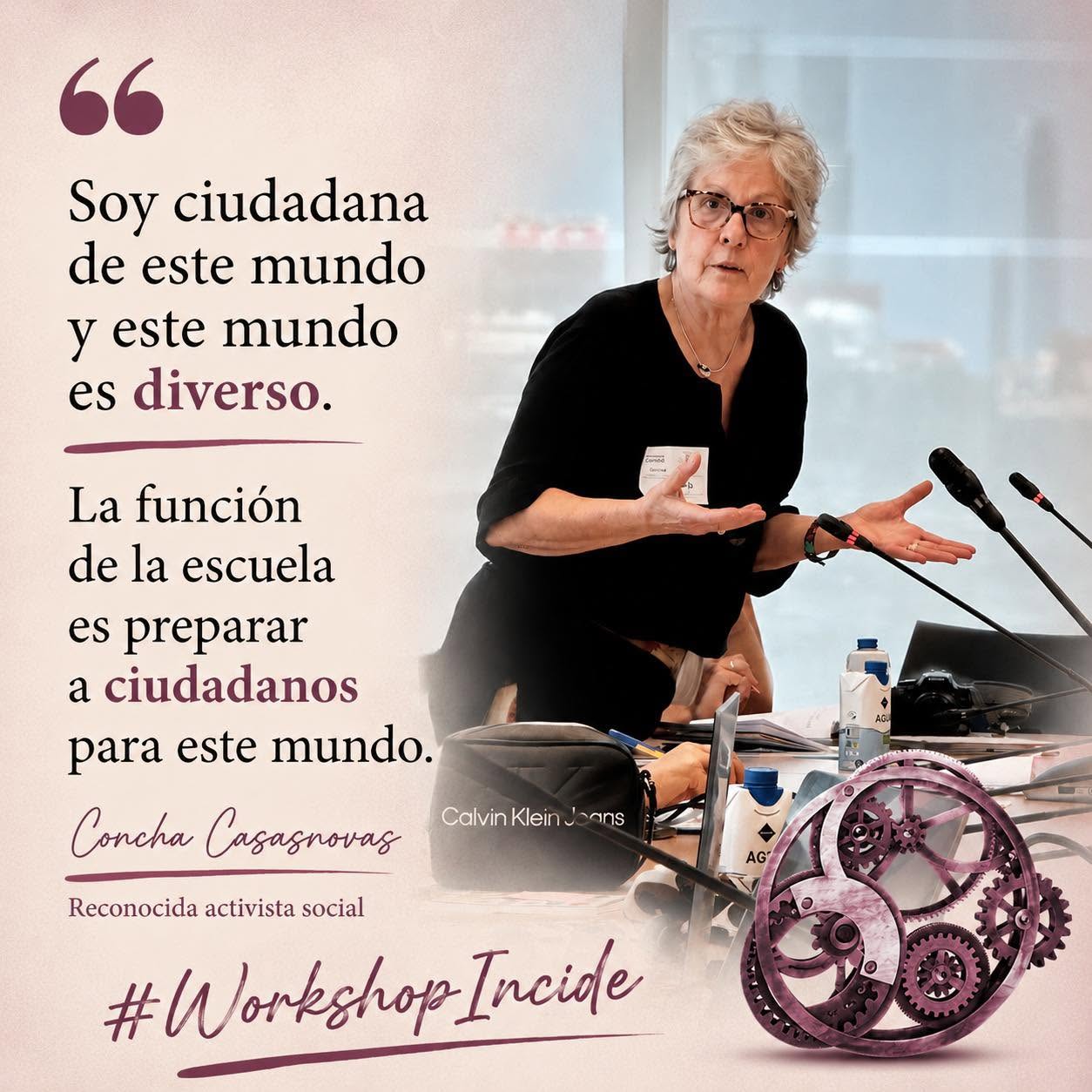Mujer con pelo canoso corto, ropa negra, gesticula mientras habla de pie delante de una mesa con micrófonos. Abajo, un engranaje de color granate, junto a las palabras "Workshop Incide". A la izquierda de la imagen puede leerse una cita de sus palabras: "Soy ciudadana de este mundo y este mundo es diverso. La función de la escuela es preparar a ciudadanos para este mundo." (Concha Casasnovas, Reconocida activista social)