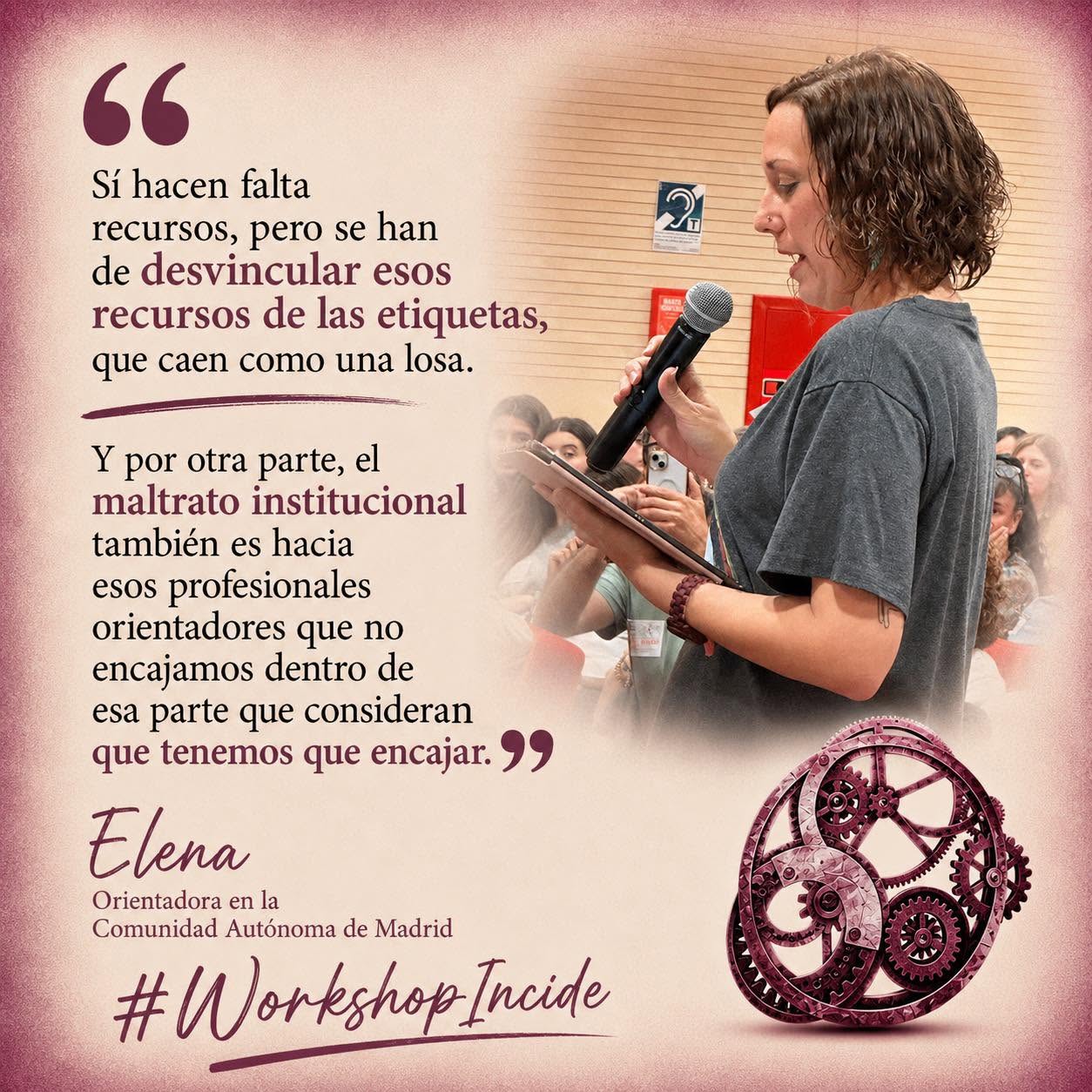 Mujer morena con pelo castaño rizado suelto, camiseta gris, habla de pié con micrófono y una tablet delante de gente que le graba y escucha. Abajo, un engranaje de color granate, junto a las palabras "Workshop Incide". A la izquierda de la imagen puede leerse una cita de sus palabras: "Sí hacen falta recursos, pero se han de desvincular esos recursos de las etiquetas, que caen como una losa. Y por otra parte, el maltrato institucional también es hacia esos profesionales orientadores que no encajamos dentro de esa parte que consideran que tenemos que encajar." (Elena, Orientadora en la Comunidad Autónoma de Madrid)