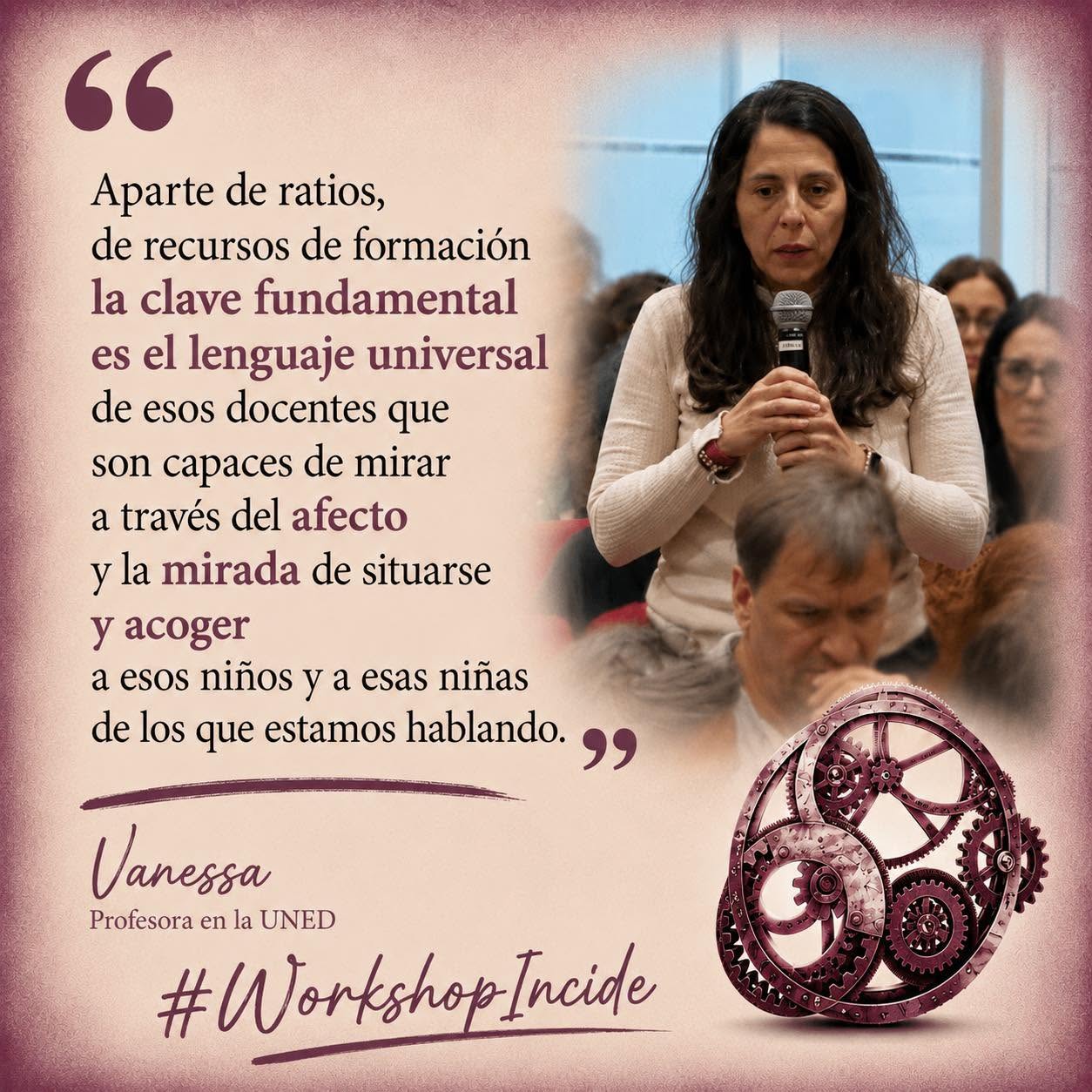 Mujer morena con pelo largo suelto, habla con micrófono ante otras personas, que están sentadas escuchando con atención. Abajo, un engranaje de color granate, junto a las palabras "Workshop Incide". A la izquierda de la imagen puede leerse una cita de sus palabras: "Aparte de ratios, de recursos de formación la clave fundamental es el lenguaje universal de esos docentes que son capaces de mirar a través del afecto y la mirada de situarse y acoger a esos niños y a esas niñas de los que estamos hablando." (Vanessa, Profesora en la UNED)