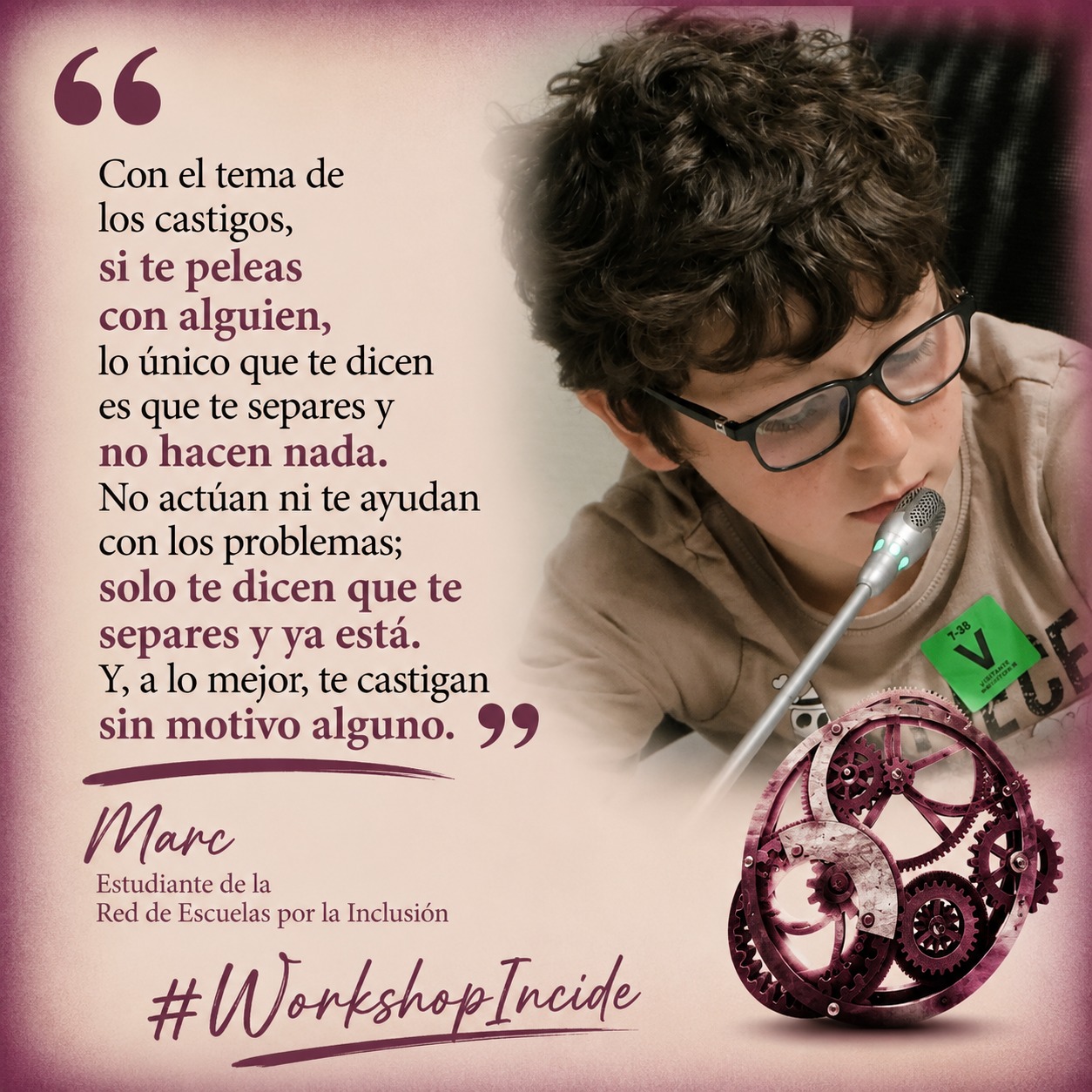 Un niño moreno con pelo rizado, con gafas, habla ante un micrófono. Abajo, un engranaje de color granate, junto a las palabras "Workshop Incide". A la izquierda de la imagen puede leerse una cita de sus palabras: "Con el tema de los castigos, si te peleas con alguien, lo único que te dicen es que te separes y no hacen nada. No actúan ni te ayudan con los problemas; solo te dicen que te separes y ya está. Y, a lo mejor, te castigan sin motivo alguno." (Marc, Estudiante de la Red de Escuelas por la Inclusión)