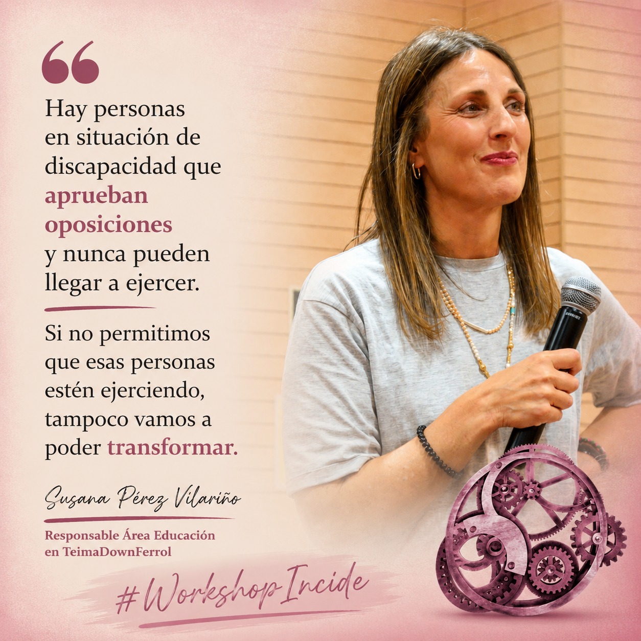 Mujer con pelo rubio/castaño liso, largo, camiseta gris, sonríe pensativa con micrófono en mano. Abajo, un engranaje de color granate, junto a las palabras "Workshop Incide". A la izquierda de la imagen puede leerse una cita de sus palabras: "Hay personas en situación de discapacidad que aprueban oposiciones y nunca pueden llegar a ejercer. Si no permitimos que esas personas estén ejerciendo, tampoco vamos a poder transformar." (Susana Pérez Vilariño, Responsable Área Educación en Teima Down Ferrol)