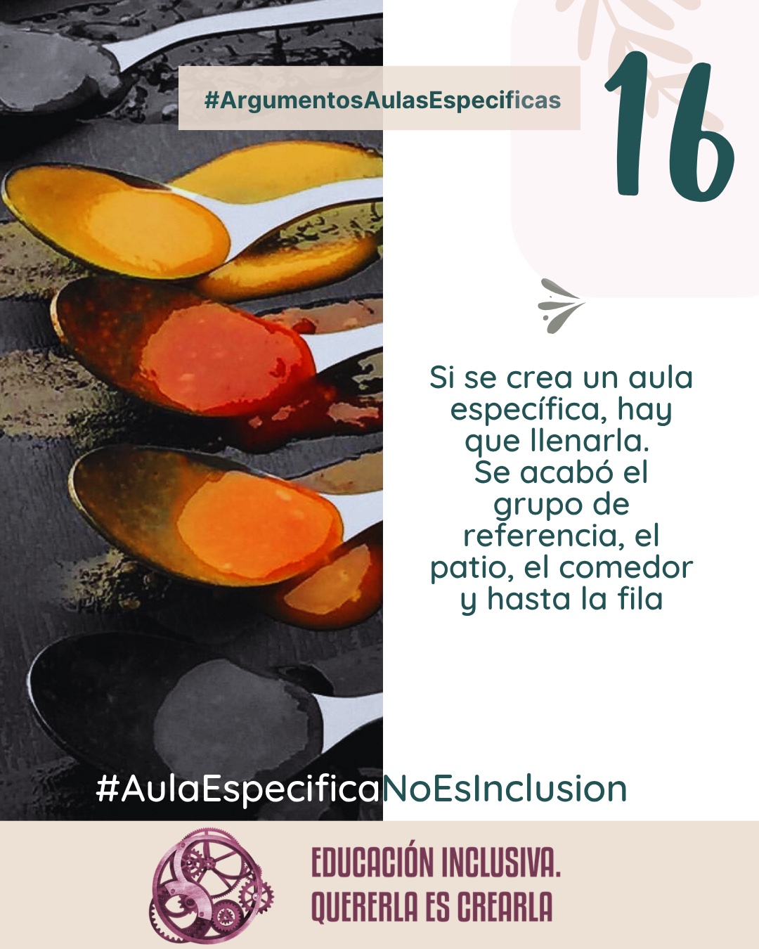 Imagen dividida en dos secciones verticales de igual tamaño. La mitad izquierda muestra una fotografía cenital de varias cucharas colocadas en fila sobre una superficie oscura y rugosa. Cada cuchara contiene especias y condimentos en polvo o en pasta de distintos colores vivos, incluyendo amarillo, anaranjado, rojizo y tonos oscuros. La mitad derecha consiste en un fondo uniforme de color blanco sobre el cual se aprecia, en la parte superior, la ilustración de una rama con hojas en un tono suave y beige, junto a un pequeño símbolo en forma de ave o flechas estilizadas en tono grisáceo. Puede leerse el texto: 16 #ArgumentosAulasEspecíficas Si se crea un aula específica, hay que llenarla. Se acabó el grupo de referencia, el patio, el comedor y hasta la fila. En el margen inferior de la imagen se encuentra el logotipo de "Educación Inclusiva. Quererla es Crearla", con forma circular compuesto por varios engranajes mecánicos entrelazados en tonos violetas y burdeos. Sobre el logotipo se lee el Hashtag #AulaEspecíficaNoEsInclusión.