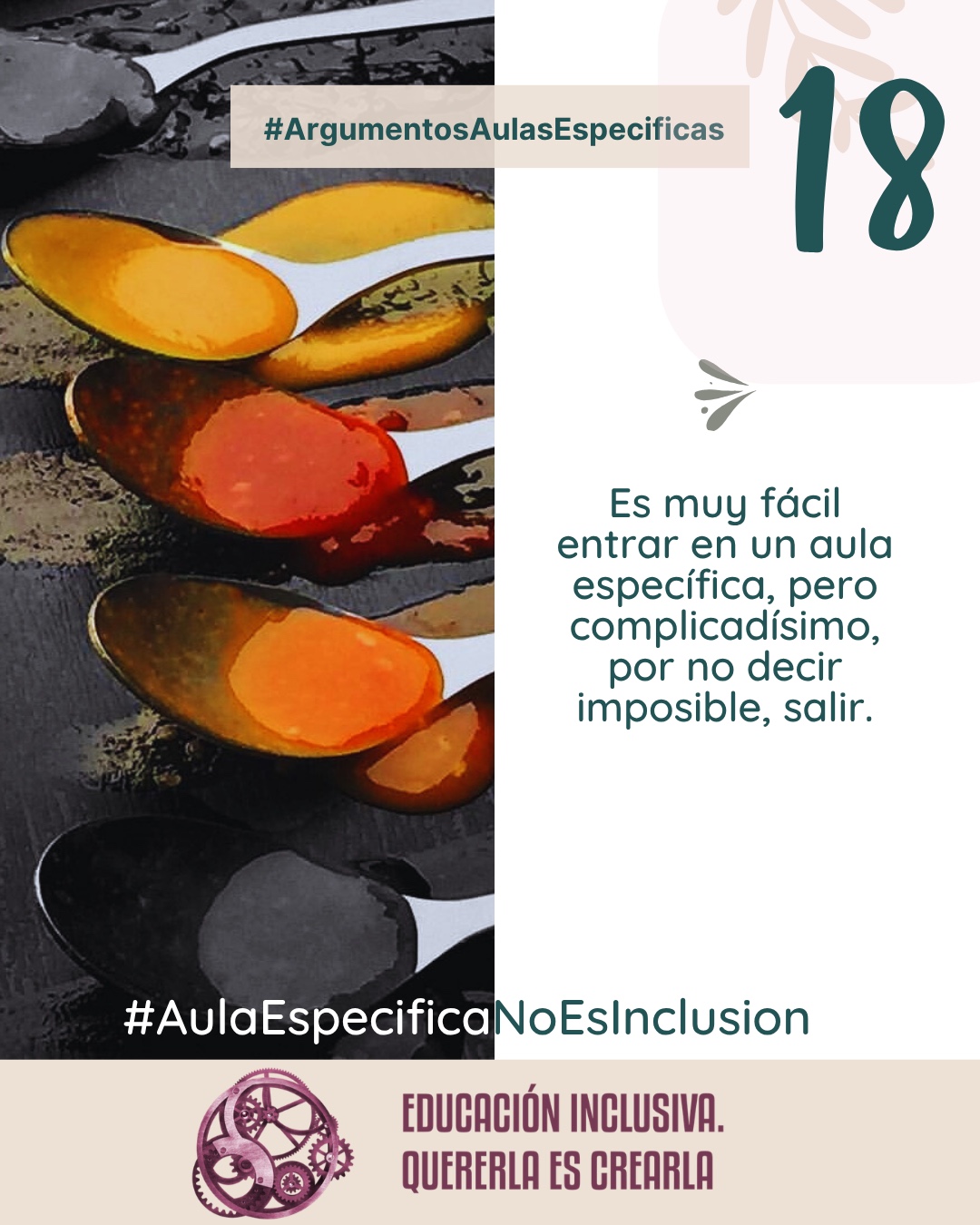 Imagen dividida en dos secciones verticales de igual tamaño. La mitad izquierda muestra una fotografía cenital de varias cucharas colocadas en fila sobre una superficie oscura y rugosa. Cada cuchara contiene especias y condimentos en polvo o en pasta de distintos colores vivos, incluyendo amarillo, anaranjado, rojizo y tonos oscuros. La mitad derecha consiste en un fondo uniforme de color blanco sobre el cual se aprecia, en la parte superior, la ilustración de una rama con hojas en un tono suave y beige, junto a un pequeño símbolo en forma de ave o flechas estilizadas en tono grisáceo. Puede leerse el texto: 18 #ArgumentosAulasEspecíficas Es muy fácil entrar en un aula específica, pero lo que no se explica a las familias es que una vez dentro, es complicadísimo, por no decir imposible, salir. En el margen inferior de la imagen se encuentra el logotipo de "Educación Inclusiva. Quererla es Crearla", con forma circular compuesto por varios engranajes mecánicos entrelazados en tonos violetas y burdeos. Sobre el logotipo se lee el Hashtag #AulaEspecíficaNoEsInclusión.