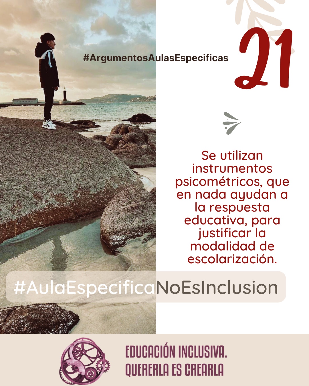 Imagen dividida en dos secciones verticales de igual tamaño. La mitad izquierda muestra la fotografía de un niño de perfil, vestido con un abrigo oscuro con capucha y zapatillas blancas, de pie sobre una gran roca. Al fondo se observa un paisaje costero con el mar, la costa con colinas a lo lejos y un faro blanco cerca del agua bajo un cielo nublado. La mitad derecha consiste en un fondo uniforme de color blanco sobre el cual se aprecia, en la parte superior, la ilustración sutil de unas ramas con hojas en tono beige, junto a un pequeño símbolo en forma de ave o flechas estilizadas en tono grisáceo. Puede leerse: 21 #ArgumentosAulasEspecíficas Se utilizan instrumentos psicométricos, que en nada ayudan a dar una respuesta educativa, para justificar la decisión de modalidad de escolarización. En el margen inferior de la imagen se encuentra el logotipo de "Educación Inclusiva. Quererla es Crearla", con forma circular compuesto por varios engranajes mecánicos entrelazados en tonos violetas y burdeos. Sobre el logotipo se lee el Hashtag #AulaEspecíficaNoEsInclusión.