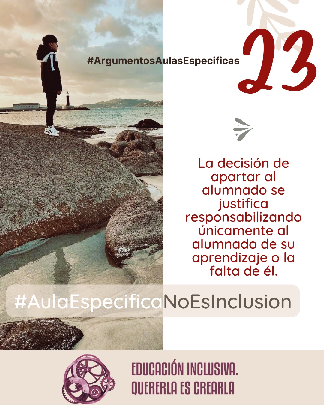 Imagen dividida en dos secciones verticales de igual tamaño. La mitad izquierda muestra la fotografía de un niño de perfil, vestido con un abrigo oscuro con capucha y zapatillas blancas, de pie sobre una gran roca. Al fondo se observa un paisaje costero con el mar, la costa con colinas a lo lejos y un faro blanco cerca del agua bajo un cielo nublado. La mitad derecha consiste en un fondo uniforme de color blanco sobre el cual se aprecia, en la parte superior, la ilustración sutil de unas ramas con hojas en tono beige, junto a un pequeño símbolo en forma de ave o flechas estilizadas en tono grisáceo. Puede leerse: 23 #ArgumentosAulasEspecíficas La decisión de apartar al alumnado se justifica responsabilizando únicamente al alumnado de su aprendizaje o la falta de él. En el margen inferior de la imagen se encuentra el logotipo de "Educación Inclusiva. Quererla es Crearla", con forma circular compuesto por varios engranajes mecánicos entrelazados en tonos violetas y burdeos. Sobre el logotipo se lee el Hashtag #AulaEspecíficaNoEsInclusión.
