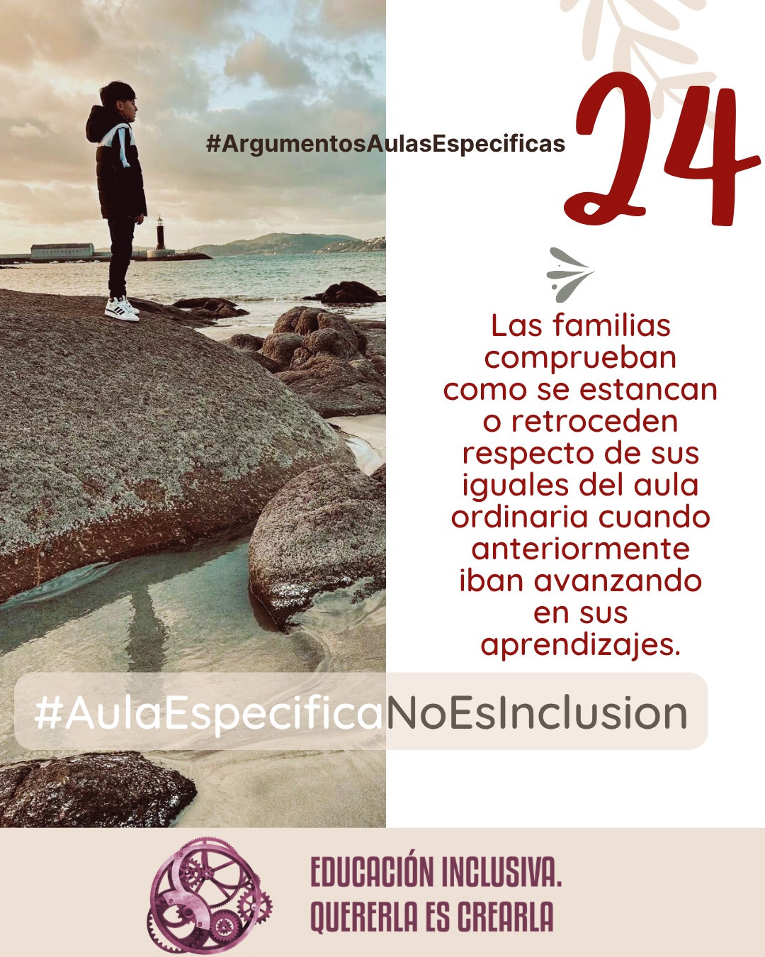 Imagen dividida en dos secciones verticales de igual tamaño. La mitad izquierda muestra la fotografía de un niño de perfil, vestido con un abrigo oscuro con capucha y zapatillas blancas, de pie sobre una gran roca. Al fondo se observa un paisaje costero con el mar, la costa con colinas a lo lejos y un faro blanco cerca del agua bajo un cielo nublado. La mitad derecha consiste en un fondo uniforme de color blanco sobre el cual se aprecia, en la parte superior, la ilustración sutil de unas ramas con hojas en tono beige, junto a un pequeño símbolo en forma de ave o flechas estilizadas en tono grisáceo. Puede leerse: 24 #ArgumentosAulasEspecíficas Las familias comprueban como se estancan o retroceden respecto de sus iguales del aula ordinaria cuando anteriormente iban avanzando en sus aprendizajes. En el margen inferior de la imagen se encuentra el logotipo de "Educación Inclusiva. Quererla es Crearla", con forma circular compuesto por varios engranajes mecánicos entrelazados en tonos violetas y burdeos. Sobre el logotipo se lee el Hashtag #AulaEspecíficaNoEsInclusión.