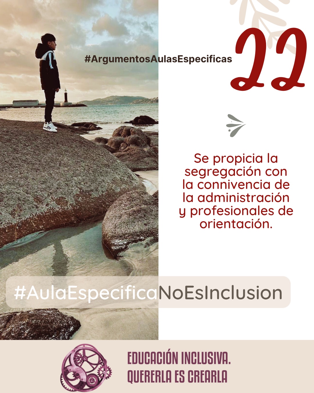 Imagen dividida en dos secciones verticales de igual tamaño. La mitad izquierda muestra la fotografía de un niño de perfil, vestido con un abrigo oscuro con capucha y zapatillas blancas, de pie sobre una gran roca. Al fondo se observa un paisaje costero con el mar, la costa con colinas a lo lejos y un faro blanco cerca del agua bajo un cielo nublado. La mitad derecha consiste en un fondo uniforme de color blanco sobre el cual se aprecia, en la parte superior, la ilustración sutil de unas ramas con hojas en tono beige, junto a un pequeño símbolo en forma de ave o flechas estilizadas en tono grisáceo. Puede leerse: 22 #ArgumentosAulasEspecíficas Se propicia la segregación con la connivencia de la administración y profesionales de la orientación. En el margen inferior de la imagen se encuentra el logotipo de "Educación Inclusiva. Quererla es Crearla", con forma circular compuesto por varios engranajes mecánicos entrelazados en tonos violetas y burdeos. Sobre el logotipo se lee el Hashtag #AulaEspecíficaNoEsInclusión.