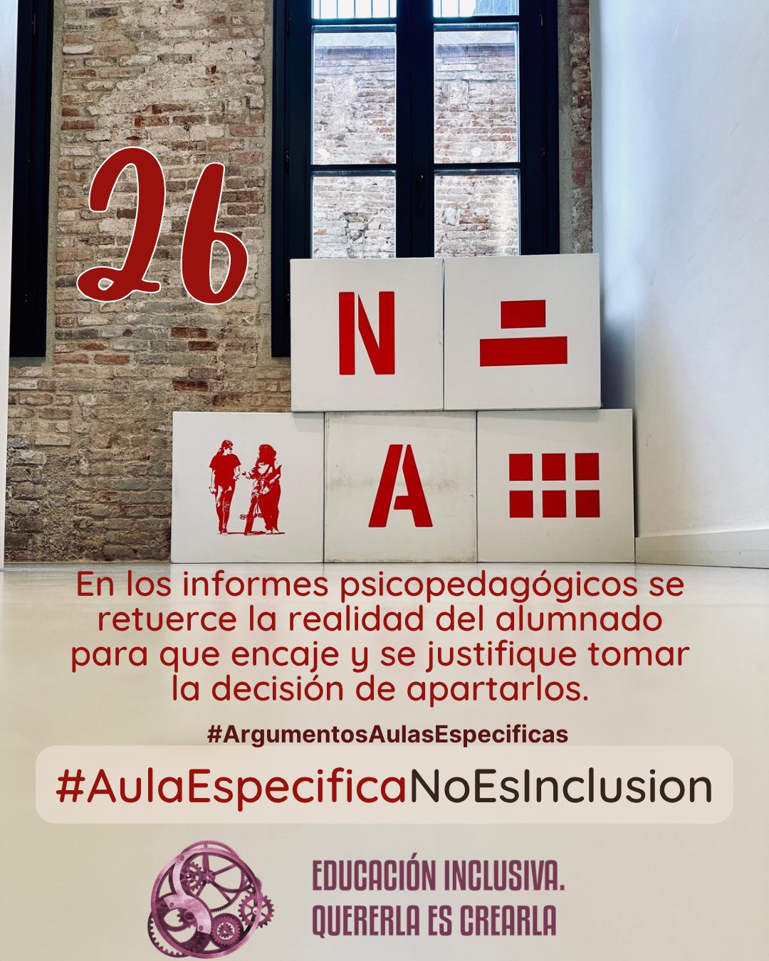 Fotografía interior frente a una pared de ladrillo visto con un ventanal de marcos oscuros al fondo. Delante de la pared hay dispuesta una estructura de bloques o cubos grandes de color blanco. En las caras frontales de estos bloques se muestran elementos gráficos de color rojo, entre los que se incluyen símbolos y la representación en silueta de dos personas. Debajo puede leerse: 26 #ArgumentosAulasEspecíficas En los informes psicopedagógicos se retuerce la realidad del alumnado para que encaje y se justifique tomar la decisión de apartarlos. En el margen inferior de la imagen se encuentra el logotipo de "Educación Inclusiva. Quererla es Crearla", con forma circular compuesto por varios engranajes mecánicos entrelazados en tonos violetas y burdeos. Sobre el logotipo se lee el Hashtag #AulaEspecíficaNoEsInclusión.