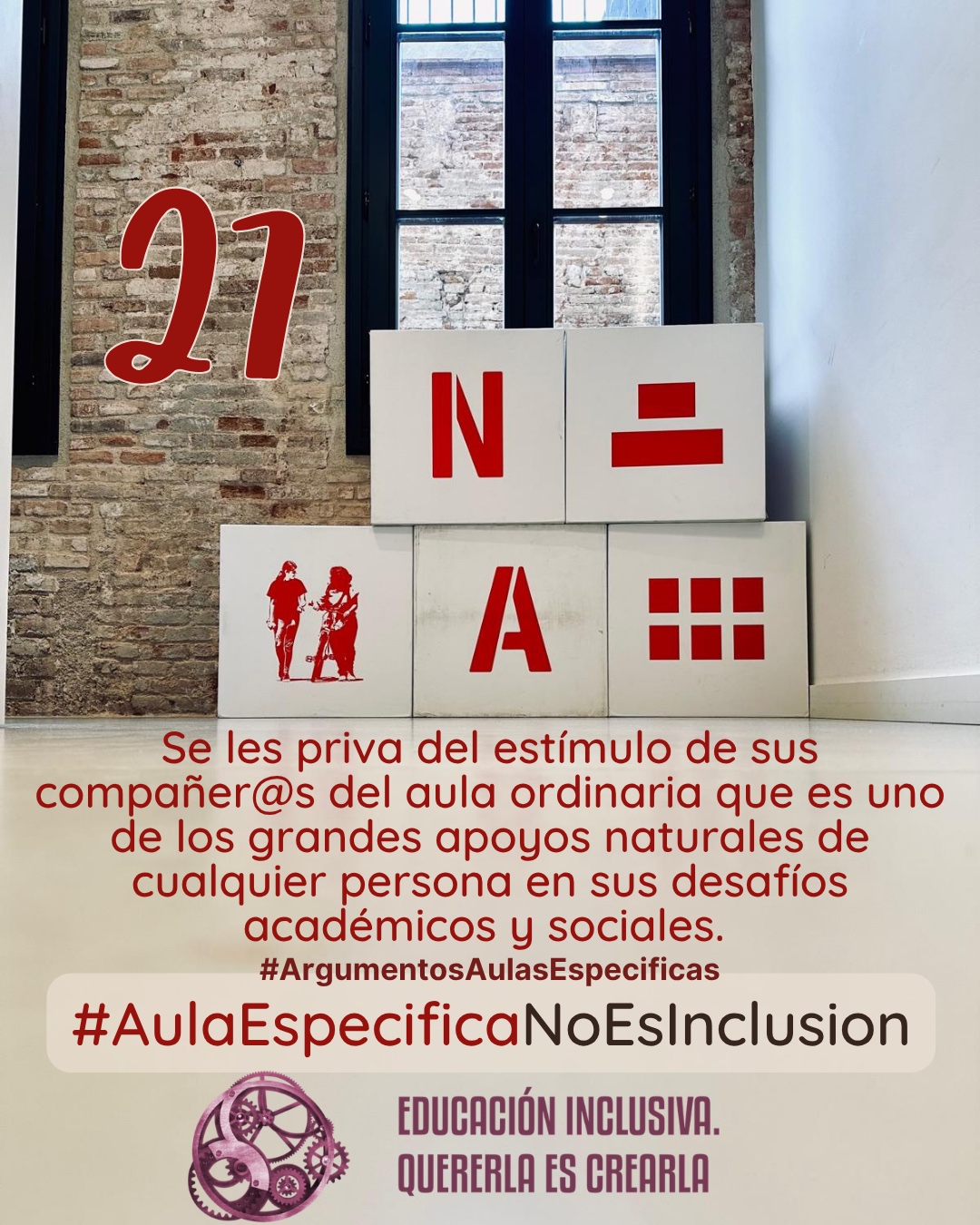 Fotografía interior frente a una pared de ladrillo visto con un ventanal de marcos oscuros al fondo. Delante de la pared hay dispuesta una estructura de bloques o cubos grandes de color blanco. En las caras frontales de estos bloques se muestran elementos gráficos de color rojo, entre los que se incluyen símbolos y la representación en silueta de dos personas. Debajo puede leerse: 27 #ArgumentosAulasEspecíficas Se les priva del estímulo que suponen sus compañeros y compañeras del aula ordinaria que es uno de los grandes apoyos naturales de cualquier persona en sus desafíos académicos y sociales. En el margen inferior de la imagen se encuentra el logotipo de "Educación Inclusiva. Quererla es Crearla", con forma circular compuesto por varios engranajes mecánicos entrelazados en tonos violetas y burdeos. Sobre el logotipo se lee el Hashtag #AulaEspecíficaNoEsInclusión.