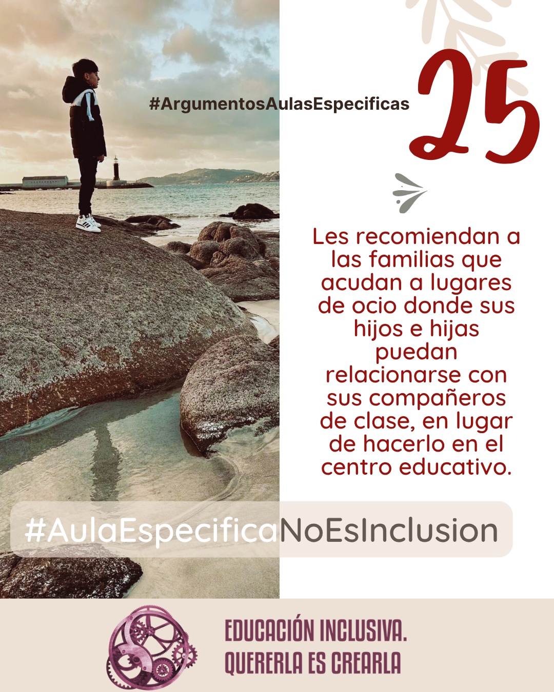 Imagen dividida en dos secciones verticales de igual tamaño. La mitad izquierda muestra la fotografía de un niño de perfil, vestido con un abrigo oscuro con capucha y zapatillas blancas, de pie sobre una gran roca. Al fondo se observa un paisaje costero con el mar, la costa con colinas a lo lejos y un faro blanco cerca del agua bajo un cielo nublado. La mitad derecha consiste en un fondo uniforme de color blanco sobre el cual se aprecia, en la parte superior, la ilustración sutil de unas ramas con hojas en tono beige, junto a un pequeño símbolo en forma de ave o flechas estilizadas en tono grisáceo. Puede leerse: 25 #ArgumentosAulasEspecíficas Les recomiendan a las familias que acudan a lugares de ocio donde sus hijos e hijas puedan relacionarse con sus compañeros de clase en lugar de hacerlo en el centro educativo. En el margen inferior de la imagen se encuentra el logotipo de "Educación Inclusiva. Quererla es Crearla", con forma circular compuesto por varios engranajes mecánicos entrelazados en tonos violetas y burdeos. Sobre el logotipo se lee el Hashtag #AulaEspecíficaNoEsInclusión.