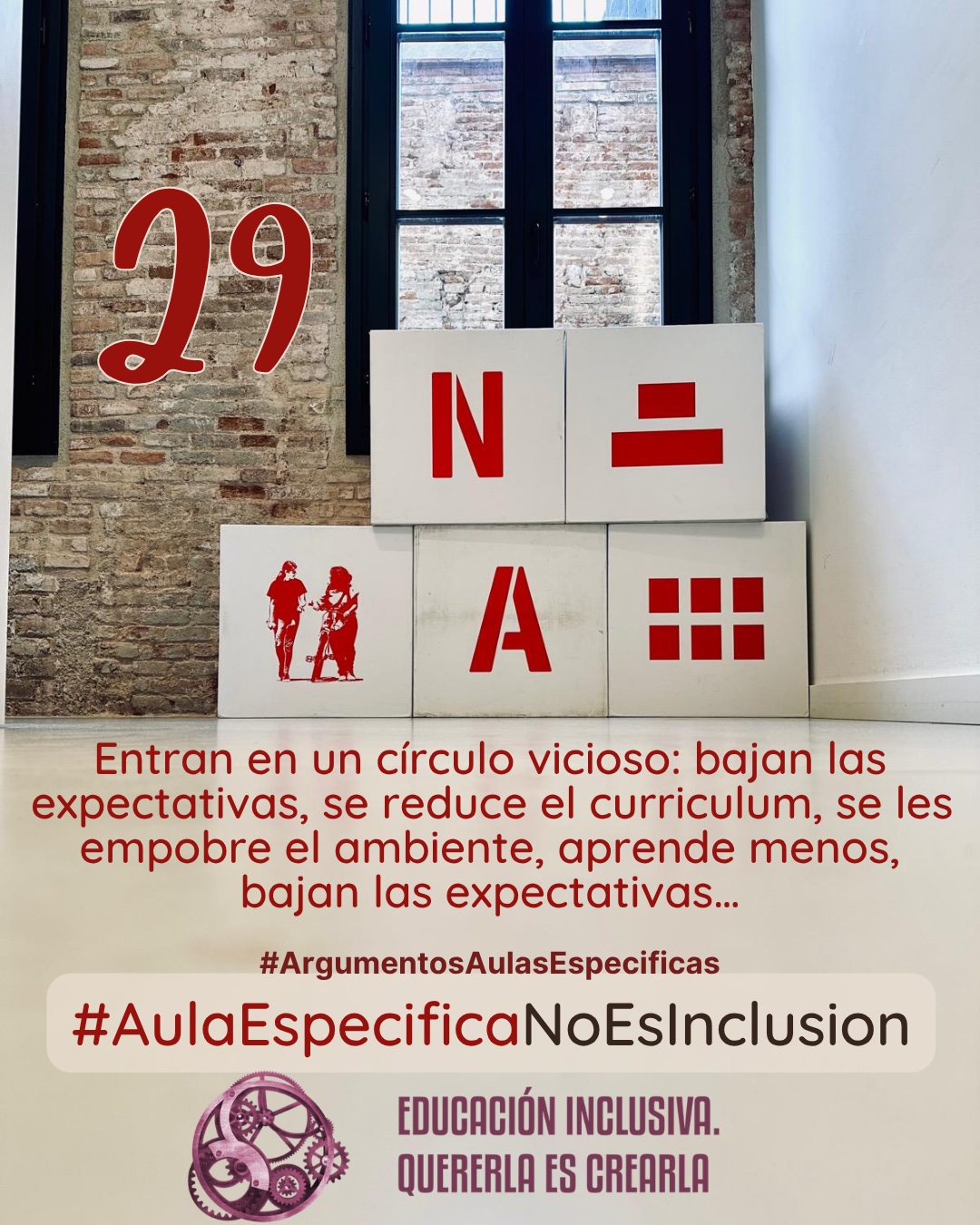 Fotografía interior frente a una pared de ladrillo visto con un ventanal de marcos oscuros al fondo. Delante de la pared hay dispuesta una estructura de bloques o cubos grandes de color blanco. En las caras frontales de estos bloques se muestran elementos gráficos de color rojo, entre los que se incluyen símbolos y la representación en silueta de dos personas. Debajo puede leerse: 29 #ArgumentosAulasEspecíficas En la escolarización en aula específica se entra en un círculo vicioso: se bajan las expectativas, por lo tanto se reduce el curriculum, al mismo tiempo se empobrece el ambiente al reducirse a un número pequeño de alumnado (entre 5-8), todo esto es causa de que se aprenda menos, y por tanto, bajan las expectativas de nuevo. En el margen inferior de la imagen se encuentra el logotipo de "Educación Inclusiva. Quererla es Crearla", con forma circular compuesto por varios engranajes mecánicos entrelazados en tonos violetas y burdeos. Sobre el logotipo se lee el Hashtag #AulaEspecíficaNoEsInclusión.