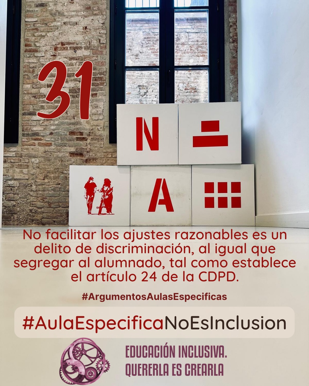 Fotografía interior frente a una pared de ladrillo visto con un ventanal de marcos oscuros al fondo. Delante de la pared hay dispuesta una estructura de bloques o cubos grandes de color blanco. En las caras frontales de estos bloques se muestran elementos gráficos de color rojo, entre los que se incluyen símbolos y la representación en silueta de dos personas. Debajo puede leerse: 31 #ArgumentosAulasEspecíficas No facilitar los ajustes razonables es un delito de discriminación, al igual que segregar al alumnado, tal como establece el artículo 24 de la CDPD. En el margen inferior de la imagen se encuentra el logotipo de "Educación Inclusiva. Quererla es Crearla", con forma circular compuesto por varios engranajes mecánicos entrelazados en tonos violetas y burdeos. Sobre el logotipo se lee el Hashtag #AulaEspecíficaNoEsInclusión.